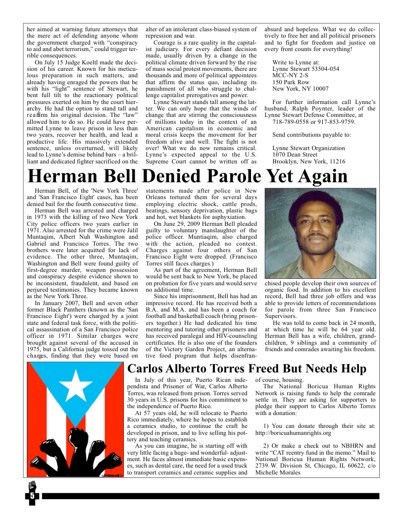 her aimed at warning future attomeys that the mere act of defending anyone Whom the govemment charged with “conspiracy 0 aid and abet terrorism,” could trigger ter- rible consequences. On July 15 Judge Koeltl made the deci- sion of his carcer. Known for his meticu- lous preparation in such matters, and already having enraged the powers that be withhis “light” sentence of Stewart, he bent full il to the reactionary political pressures exerted on him by the court hier- archy. He had the option to stand tall and reafirm his original decision. The “law” allowed him to do so. He could have per- mitted Lynne to leave prison in less than two years, recover her health, and lead a productive life. His massively extended sentence, unless overtumed, will likely lead to Lynne’s demise behind bars - a bil- liant and dedicated fighter sacrificed on the Herman Bell Herman Bell, of the ’New York Three’ and ‘San Francisco Eight’ cases, has been denied bail for the fourth consectiive time. Herman Bell was arrested and charged in 1973 with the killing of two New York City police officers two years carlier in 1971, Also arrested for the erime were Jalil Muntagim, Albert Nuh Washington and Gabriel and Francisco Torres. The two brothers were later acquitied for lack of evidence. The other three, Muntagim, Washington and Bell were found guilty of first-degree murder, weapon_possession and conspiracy despite evidence shown to be inconsistent, fraudulent, and based on perjured testimonies. They became known as the New York Three. In January 2007, Bell and seven other former Black Panthers (known as the ’San Francisco Eight) were charged by a joint state and federal task force, with the polit- cal assassination of a San Francisco police officer in 1971, Similar charges were brought against several of the accused in 1975, but a California judge tossed out the chanes, finding that they were based on alter of an intolerant class-biased system of repression and war. Courage is a rare qualty in the capital- ist judiciary. For every defiant decision made, usually driven by a change in the political climate driven forward by the rise of mass social protest movements, there are thousands and more of political appointees that affim: the status quo, including its punishment of all who siruggle to chal- lenge capitalist prerogatives and power. Lynne Stewart stands tall among the lat- ter. We can only hope that the winds of change that are stiring the consciousness of millions today in the context of an American_capitalism in_ cconomic and moral crisis keeps the movement for her freedom alive and well. The fight is not aver! What we do now remains eritcal. Lynne’s expected appeal to the U.S. Supreme Court cannot be writien off as Denied Parole Yet Again statements made after police in New Orleans tortured them for several days employing electric shock, cattle_prods, beatings, sensory deprivation, plastic bags and hot, wet blankets for asphyxiation. On June 29, 2009 Herman Bell pleaded euilty to_voluntary manslaughter of the police officer. Muntiagim, also charged with the action, pleaded no contest Charges against’ four others of San Francisco Eight were dropped. (Francisco Torres stil faces charges.) AS part of the agreement, Herman Bell would be sent back to New York, be placed on probation for five years and would serve no additional time. Since his imprisonment, Bell has had an impressive record. He has received both a BA. and M.A. and has been a coach for football and basketball coach (bring prison- ers together) He had dedicated his time mentoring and tutoring other prisoners and has received paralegal and HIV-counseling certificates. He is also one of the founders of the Victory Garden Project, an alterna- tive food program that helps disenfran- Carlos Alberto Torres Freed But Needs Help In July of this year, Puerto Rican inde- pendista and Prisoner of War, Carlos Alberto Torres, was released from prison. Tortes served 30 years in U.S. prisons for his commitment to the independence of Puerto Rico. ALST years old, he will relocate 1o Puerto Rico immediately, where he hopes to establish a ceramics studio, 1o continue the craft he developed in prison, and to live selling his pot- tery and teaching coramics. “AS you can imagine, he is strting off with very lile facing a huge- and wonderful- adjust- ‘ment. He faces almost immediate basic expens. es, such as dental care, the need for a used truck. 1o transport ceramies and ceramic supplies and of course, housing The National Network is raising funds 1 help the comrade settle in. They are asking for supporters o pledge their support to Carlos Alberto Torres with s donation: hitp://boricuahumanrighis.org. 2) Or make a check out to NBHRN and wiite “CAT reeniry fund in the memo.” Mail to National Boricua Human Rights Network, 2739 W. Division St, Chicago, IL 60622, c/o Michelle Morales absurd and hopeless. What we do collec- tively to free her and all political prisoners and to_fight for freedom and justice on every front counts for everything! Write to Lynne at Lynne Stewart 53504054 MCC-NY 2. 150 Park Row New York, NY 10007 For further information call Lynne’s husband, Ralph Poynter, leader of the Lynne Stewart Defense Committee, at 718-789-0558 or 917-853-9759. Send contributions payable to: Lynne Stewart Organization 1070 Dean Street Brooklyn, New York, 11216 & N chised people develop their own sources of organic food. In addition to his excellent record, Bell had three job offers and was able to provide letters of recommendations for parole from three San Francisco Supervisors. He was told to come back in 24 month, at which time he will be 64 year old. Herman Bell has a wife, children, grand- children, 9 siblings and a community of friends and comrades awaiting his freedom. Boricua Human Rights 1) You can donate through their site at